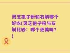 灵芝孢子粉和石斛哪个好吃(灵芝孢子粉与石斛比较：哪个更美味？)