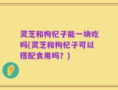 灵芝和枸杞子能一块吃吗(灵芝和枸杞子可以搭配食用吗？)