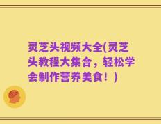 灵芝头视频大全(灵芝头教程大集合，轻松学会制作营养美食！)