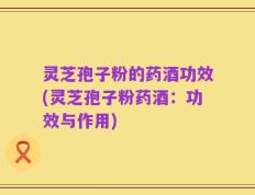 灵芝孢子粉的药酒功效(灵芝孢子粉药酒：功效与作用)