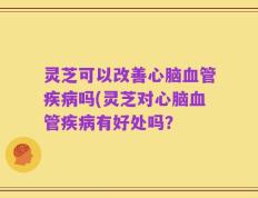 灵芝可以改善心脑血管疾病吗(灵芝对心脑血管疾病有好处吗？