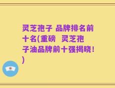 灵芝孢子 品牌排名前十名(重磅  灵芝孢子油品牌前十强揭晓！)