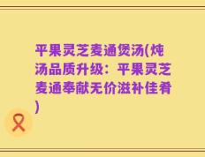 平果灵芝麦通煲汤(炖汤品质升级：平果灵芝麦通奉献无价滋补佳肴)