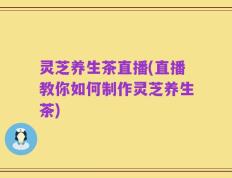 灵芝养生茶直播(直播教你如何制作灵芝养生茶)
