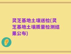 灵芝基地土壤送检(灵芝基地土壤质量检测结果公布)