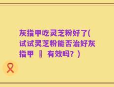 灰指甲吃灵芝粉好了(试试灵芝粉能否治好灰指甲 – 有效吗？)