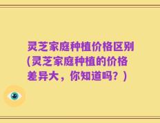 灵芝家庭种植价格区别(灵芝家庭种植的价格差异大，你知道吗？)