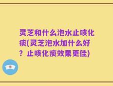 灵芝和什么泡水止咳化痰(灵芝泡水加什么好？止咳化痰效果更佳)