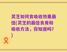 灵芝如何食吸收效果最佳(灵芝的最佳食用和吸收方法，你知道吗？)