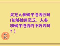 灵芝人参蝎子泡洒行吗(能够使用灵芝、人参和蝎子泡洒的中药方吗？)