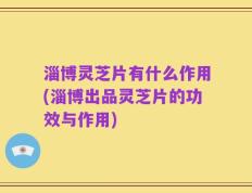 淄博灵芝片有什么作用(淄博出品灵芝片的功效与作用)