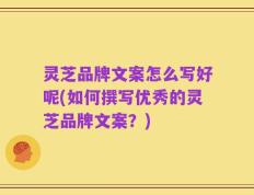 灵芝品牌文案怎么写好呢(如何撰写优秀的灵芝品牌文案？)