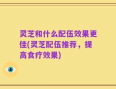 灵芝和什么配伍效果更佳(灵芝配伍推荐，提高食疗效果)