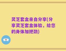 灵芝套盒亲自分享(分享灵芝套盒体验，给您的身体加把劲)