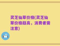 灵芝仙草价格(灵芝仙草价格趋高，消费者需注意)