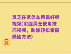 灵芝在家怎么用最好呢视频(家庭灵芝使用技巧视频，助你轻松掌握最佳方法)
