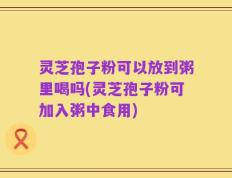 灵芝孢子粉可以放到粥里喝吗(灵芝孢子粉可加入粥中食用)