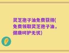 灵芝孢子油免费获得(免费领取灵芝孢子油，健康呵护无忧)