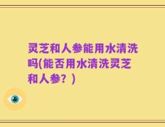 灵芝和人参能用水清洗吗(能否用水清洗灵芝和人参？)
