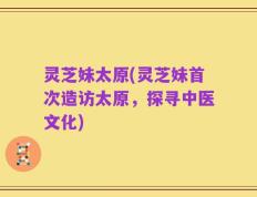 灵芝妹太原(灵芝妹首次造访太原，探寻中医文化)