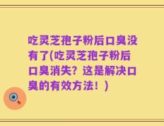 吃灵芝孢子粉后口臭没有了(吃灵芝孢子粉后口臭消失？这是解决口臭的有效方法！)