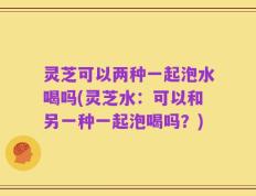 灵芝可以两种一起泡水喝吗(灵芝水：可以和另一种一起泡喝吗？)