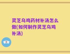 灵芝乌鸡药材补汤怎么做(如何制作灵芝乌鸡补汤)