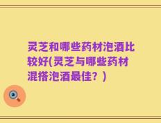 灵芝和哪些药材泡酒比较好(灵芝与哪些药材混搭泡酒最佳？)