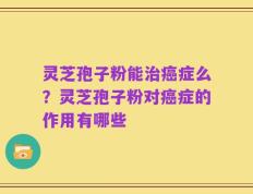 灵芝孢子粉能治癌症么？灵芝孢子粉对癌症的作用有哪些