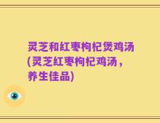 灵芝和红枣枸杞煲鸡汤(灵芝红枣枸杞鸡汤，养生佳品)