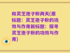 和灵芝孢子粉两天(原标题：灵芝孢子粉的功效与作用新标题：探寻灵芝孢子粉的功效与作用)