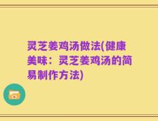 灵芝姜鸡汤做法(健康美味：灵芝姜鸡汤的简易制作方法)
