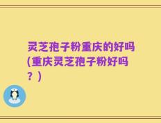 灵芝孢子粉重庆的好吗(重庆灵芝孢子粉好吗？)