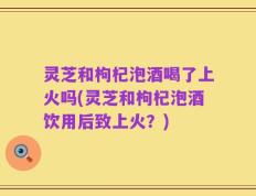 灵芝和枸杞泡酒喝了上火吗(灵芝和枸杞泡酒饮用后致上火？)