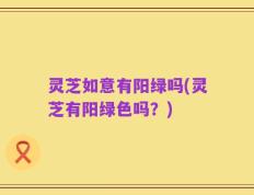 灵芝如意有阳绿吗(灵芝有阳绿色吗？)