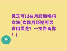 灵芝可以在月经期喝吗女生(女性月经期可否食用灵芝？一文告诉你！)