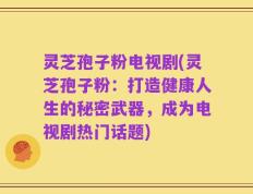 灵芝孢子粉电视剧(灵芝孢子粉：打造健康人生的秘密武器，成为电视剧热门话题)
