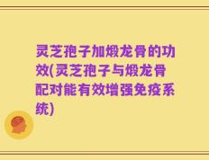 灵芝孢子加煅龙骨的功效(灵芝孢子与煅龙骨配对能有效增强免疫系统)