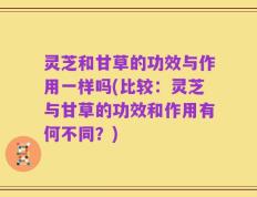 灵芝和甘草的功效与作用一样吗(比较：灵芝与甘草的功效和作用有何不同？)