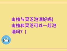山楂与灵芝泡酒好吗(山楂和灵芝可以一起泡酒吗？)