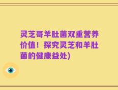 灵芝哥羊肚菌双重营养价值！探究灵芝和羊肚菌的健康益处)