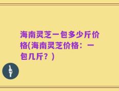 海南灵芝一包多少斤价格(海南灵芝价格：一包几斤？)