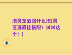 泡灵芝酒跟什么泡(灵芝酒最佳搭配？试试这个！)