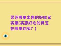 灵芝哪里出售的好吃又实惠(实惠好吃的灵芝在哪里购买？)