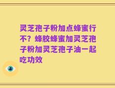 灵芝孢子粉加点蜂蜜行不？蜂胶蜂蜜加灵芝孢子粉加灵芝孢子油一起吃功效