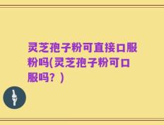 灵芝孢子粉可直接口服粉吗(灵芝孢子粉可口服吗？)