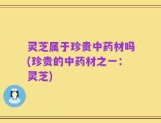 灵芝属于珍贵中药材吗(珍贵的中药材之一：灵芝)