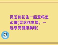 灵芝和花生一起煮吗怎么做(灵芝花生煲，一起享受健康美味)