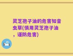 灵芝孢子油的危害知音虫草(慎用灵芝孢子油，谨防危害)