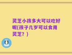 灵芝小孩多大可以吃好呢(孩子几岁可以食用灵芝？)
